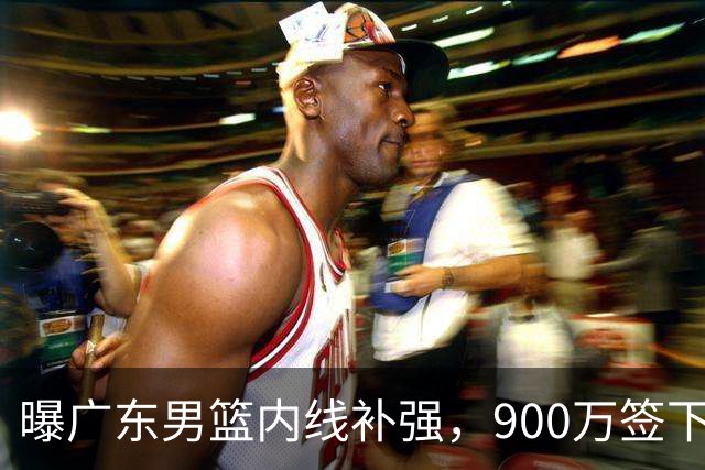 曝广东男篮内线补强，900万签下季后赛场均6.5分悍将，朱芳雨又现神操作